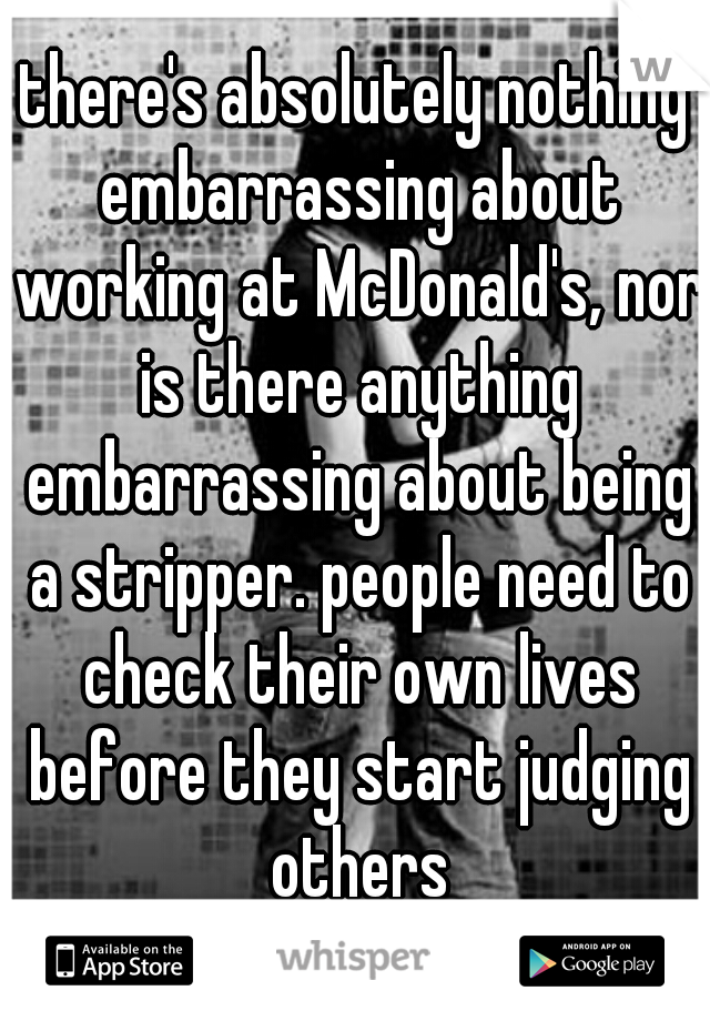 there's absolutely nothing embarrassing about working at McDonald's, nor is there anything embarrassing about being a stripper. people need to check their own lives before they start judging others