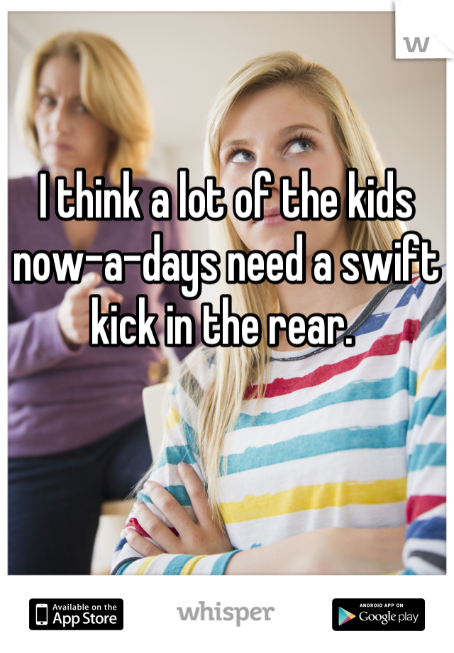 I think a lot of the kids now-a-days need a swift kick in the rear. 