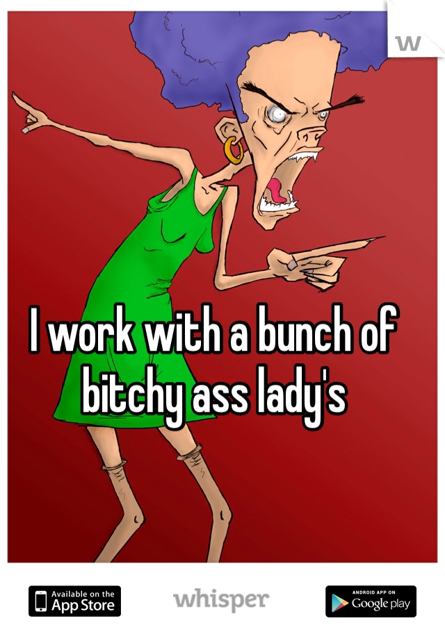 I work with a bunch of bitchy ass lady's 