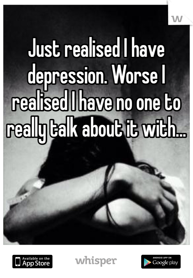 Just realised I have depression. Worse I realised I have no one to really talk about it with...
