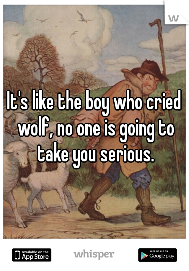 It's like the boy who cried wolf, no one is going to take you serious.