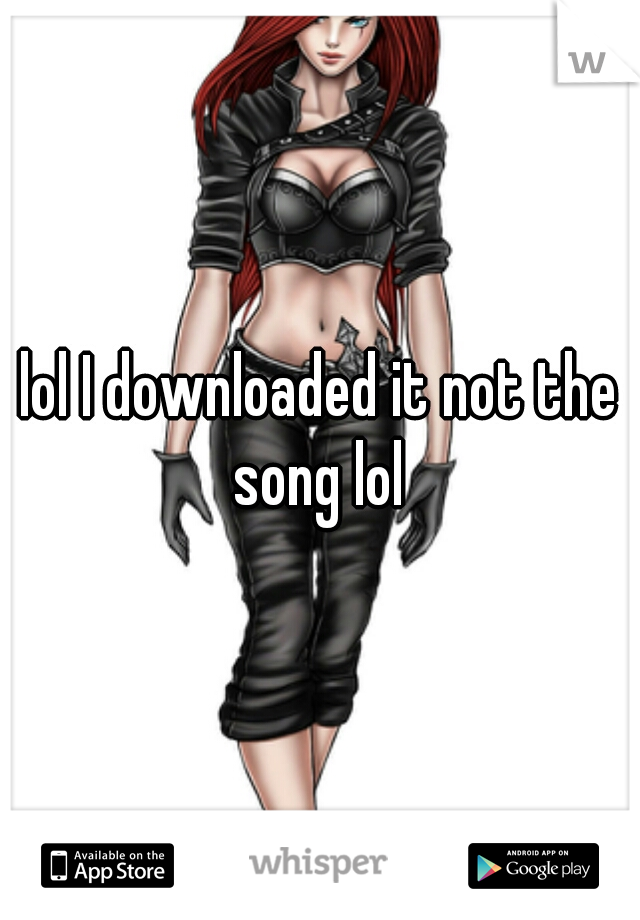 lol I downloaded it not the song lol 