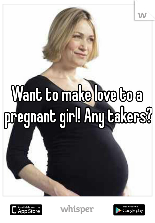 Want to make love to a pregnant girl! Any takers?