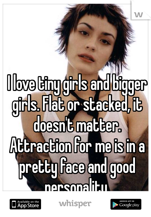 I love tiny girls and bigger girls. Flat or stacked, it doesn't matter. Attraction for me is in a pretty face and good personality. 