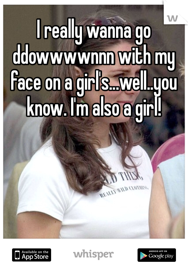 I really wanna go ddowwwwnnn with my face on a girl's...well..you know. I'm also a girl!