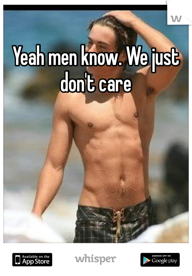 Yeah men know. We just don't care 