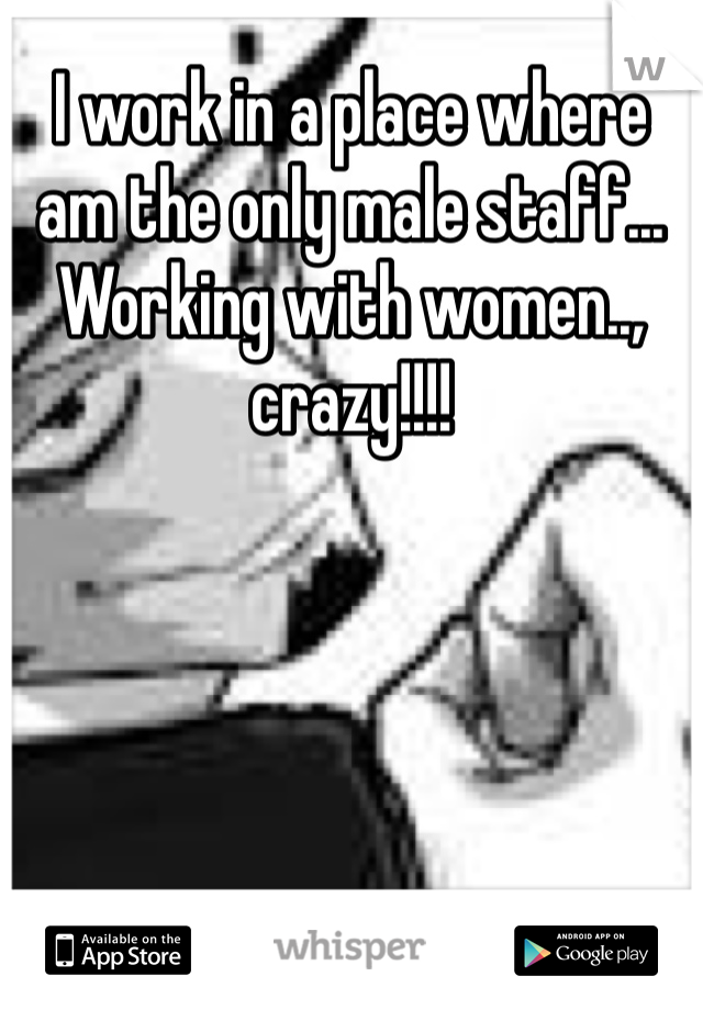 I work in a place where am the only male staff... Working with women.., crazy!!!!