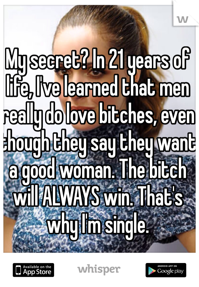 My secret? In 21 years of life, I've learned that men really do love bitches, even though they say they want a good woman. The bitch will ALWAYS win. That's why I'm single. 