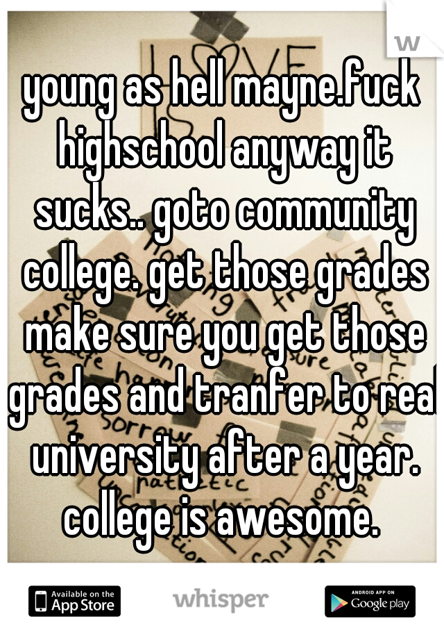 young as hell mayne.fuck highschool anyway it sucks.. goto community college. get those grades make sure you get those grades and tranfer to real university after a year. college is awesome. 