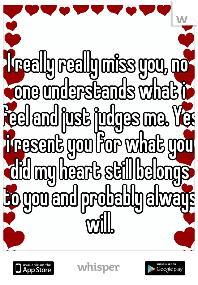 I really really miss you, no one understands what i feel and just judges me. Yes i resent you for what you did my heart still belongs to you and probably always will.