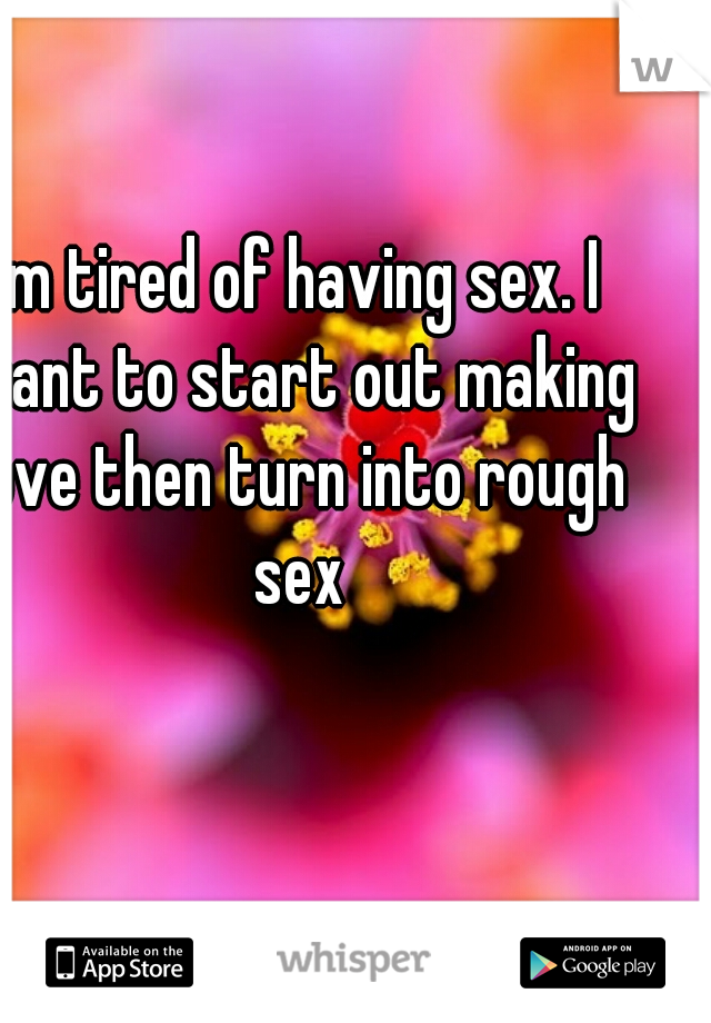 I'm tired of having sex. I want to start out making love then turn into rough sex