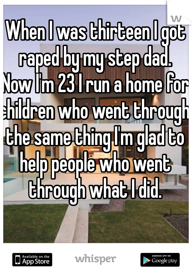 When I was thirteen I got raped by my step dad. 
Now I'm 23 I run a home for children who went through the same thing I'm glad to help people who went through what I did. 
