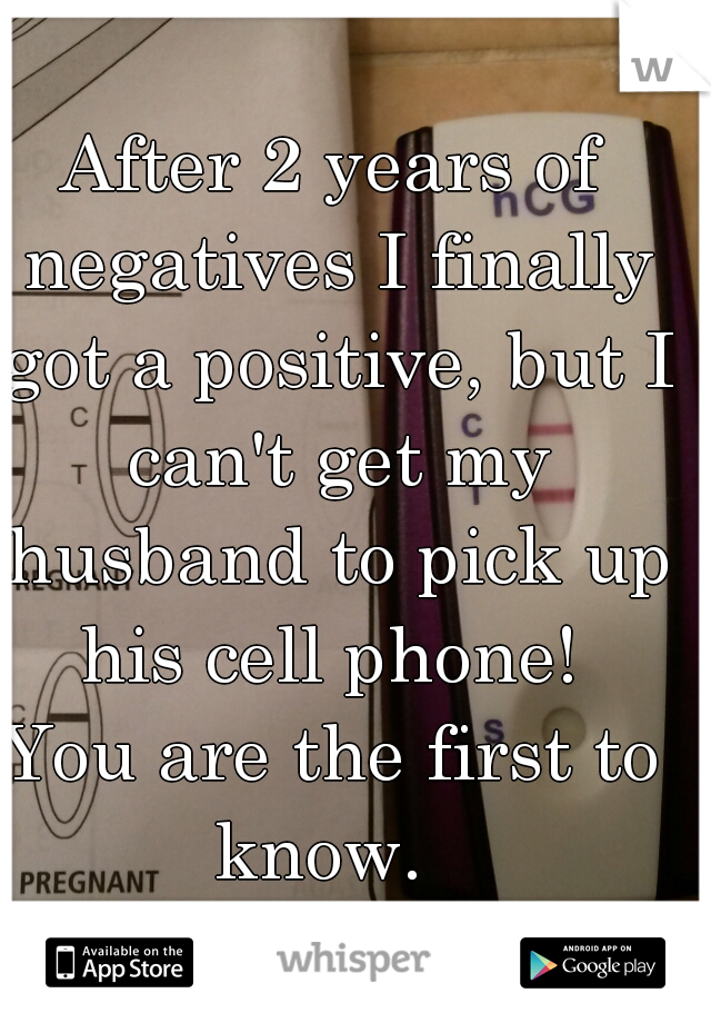 After 2 years of negatives I finally got a positive, but I can't get my husband to pick up his cell phone! 
You are the first to know.  