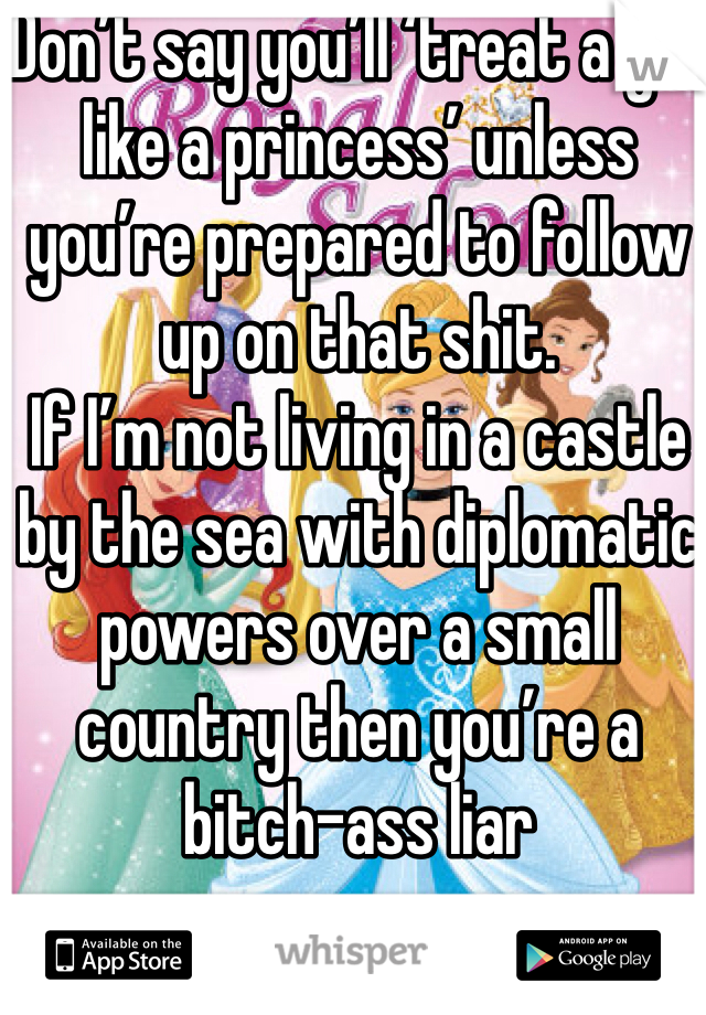Don’t say you’ll ‘treat a girl like a princess’ unless you’re prepared to follow up on that shit. 
If I’m not living in a castle by the sea with diplomatic powers over a small country then you’re a bitch-ass liar