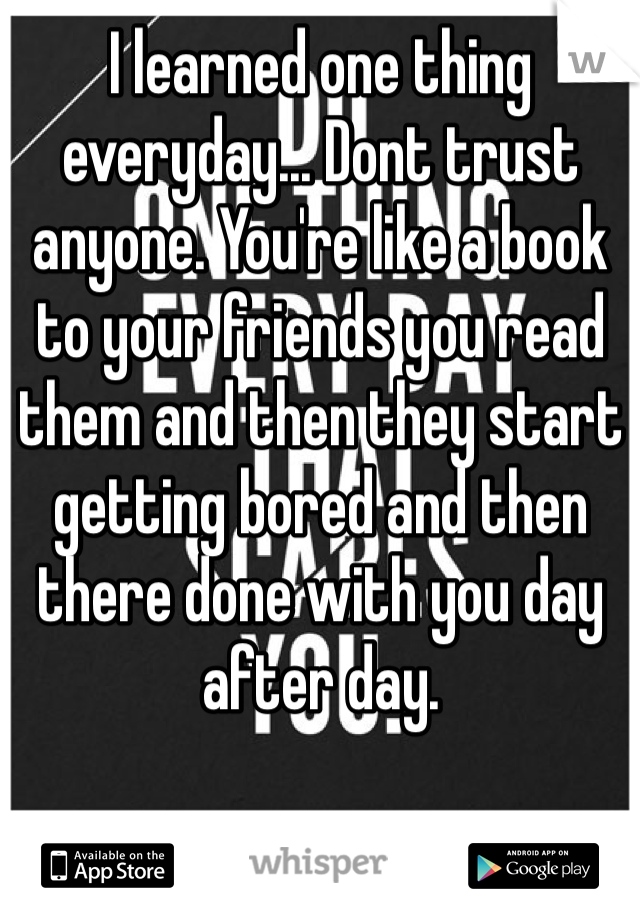 I learned one thing everyday... Dont trust anyone. You're like a book to your friends you read them and then they start getting bored and then there done with you day after day. 