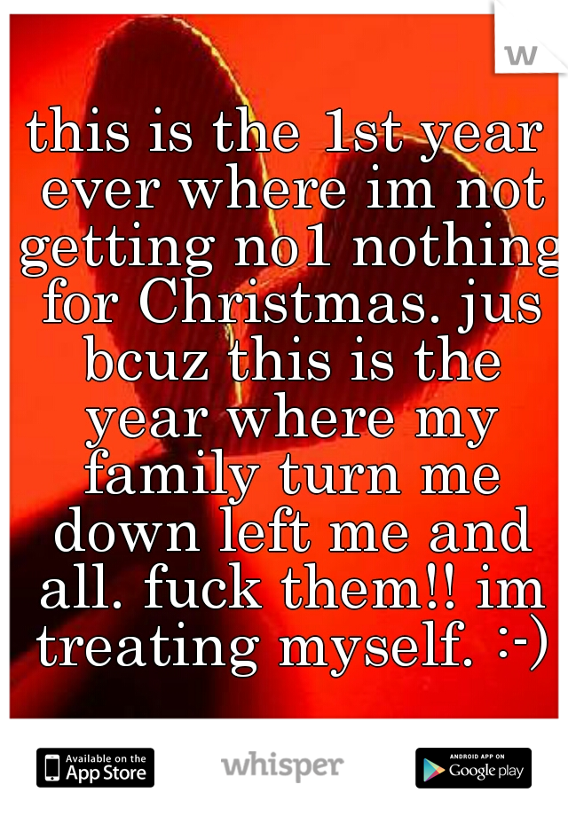 this is the 1st year ever where im not getting no1 nothing for Christmas. jus bcuz this is the year where my family turn me down left me and all. fuck them!! im treating myself. :-)