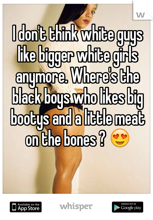 I don't think white guys like bigger white girls anymore. Where's the black boys who likes big bootys and a little meat on the bones ? 😍