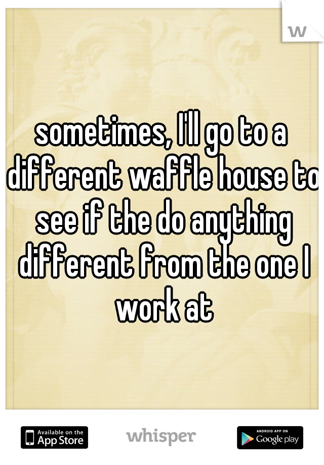 sometimes, I'll go to a different waffle house to see if the do anything different from the one I work at