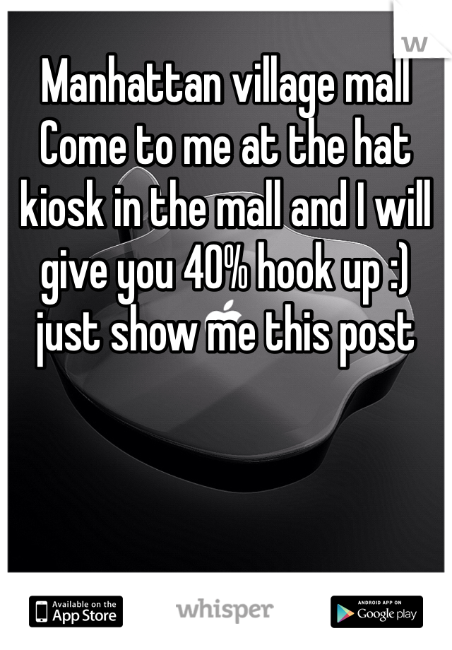 Manhattan village mall
Come to me at the hat kiosk in the mall and I will give you 40% hook up :) just show me this post
