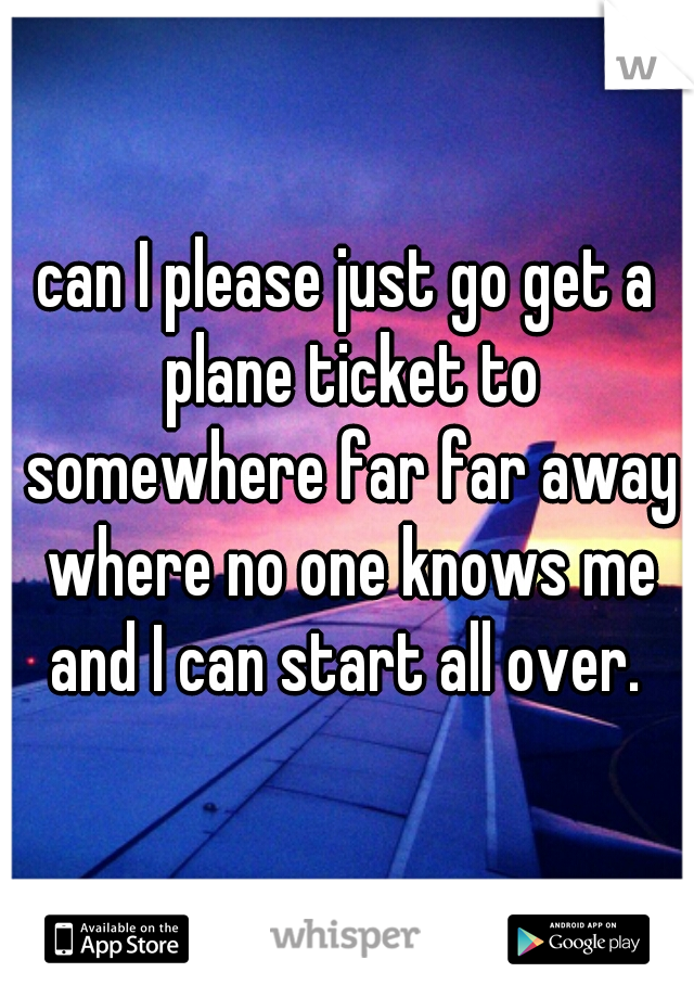 can I please just go get a plane ticket to somewhere far far away where no one knows me and I can start all over. 
