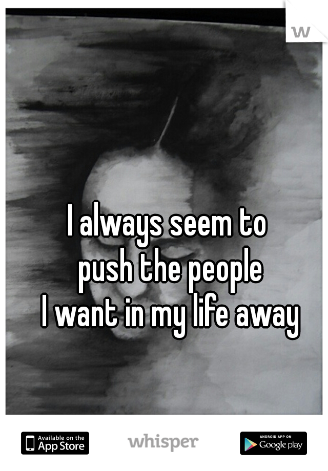 I always seem to
 push the people
 I want in my life away