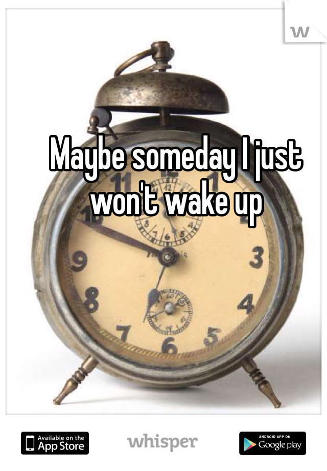 Maybe someday I just won't wake up