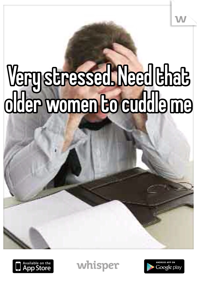 Very stressed. Need that older women to cuddle me