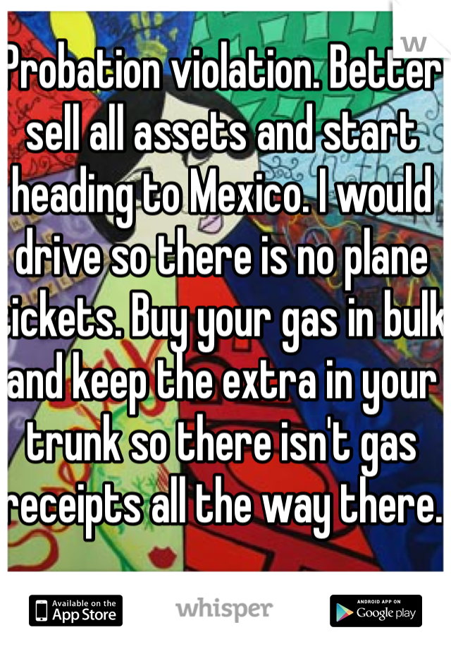 Probation violation. Better sell all assets and start heading to Mexico. I would drive so there is no plane tickets. Buy your gas in bulk and keep the extra in your trunk so there isn't gas receipts all the way there.