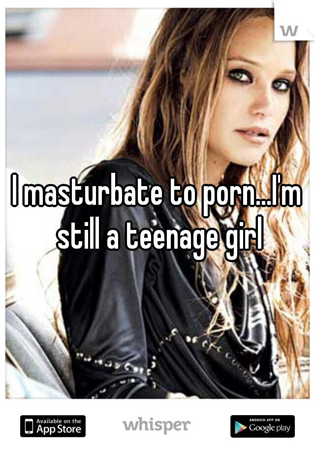 I masturbate to porn...I'm still a teenage girl