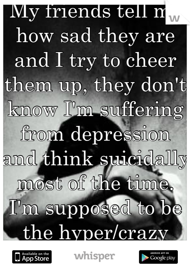 My friends tell me how sad they are and I try to cheer them up, they don't know I'm suffering from depression and think suicidally most of the time. I'm supposed to be the hyper/crazy friend.
