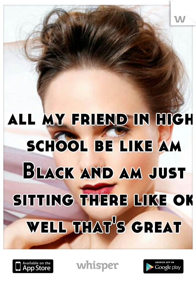 all my friend in high school be like am Black and am just sitting there like ok well that's great