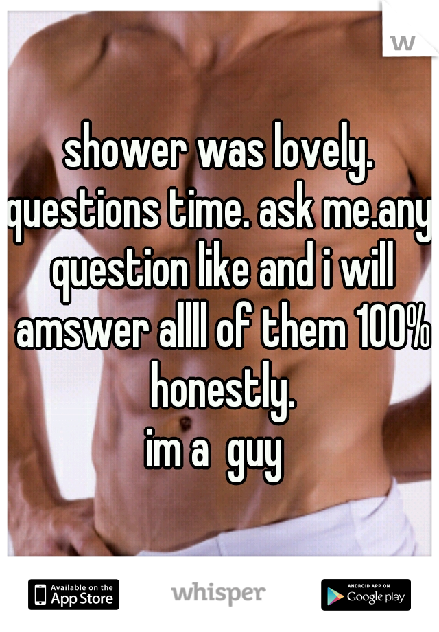 shower was lovely.
questions time. ask me.any question like and i will amswer allll of them 100% honestly.
im a  guy 
