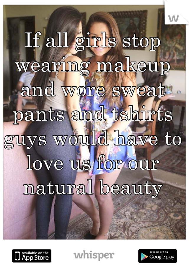 If all girls stop wearing makeup and wore sweat pants and tshirts guys would have to love us for our natural beauty
