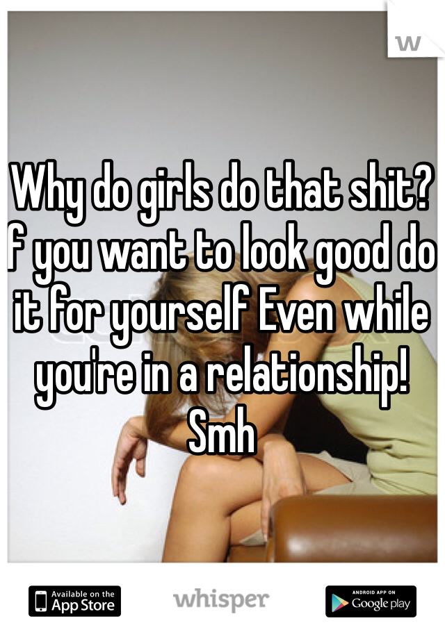 Why do girls do that shit? if you want to look good do it for yourself Even while you're in a relationship! Smh 