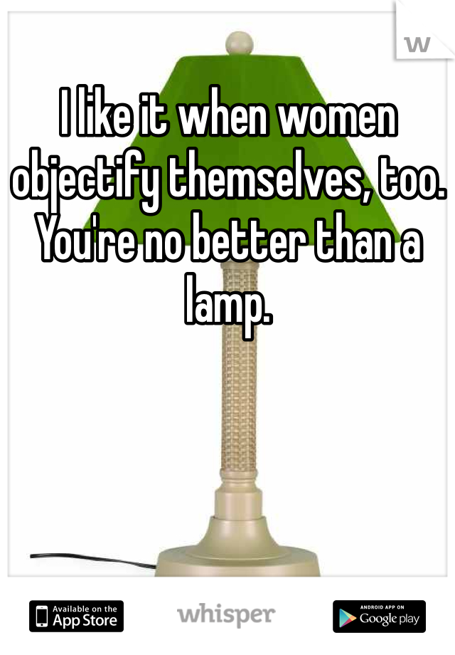 I like it when women objectify themselves, too. You're no better than a lamp.
