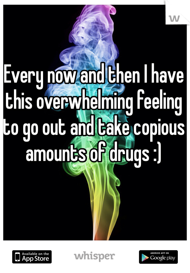 Every now and then I have this overwhelming feeling to go out and take copious amounts of drugs :) 