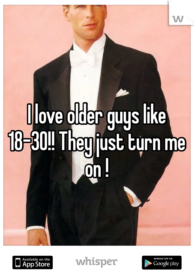 I love older guys like 18-30!! They just turn me on !