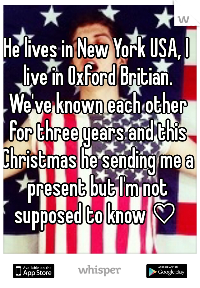 He lives in New York USA, I live in Oxford Britian. We've known each other for three years and this Christmas he sending me a present but I'm not supposed to know ♡ 