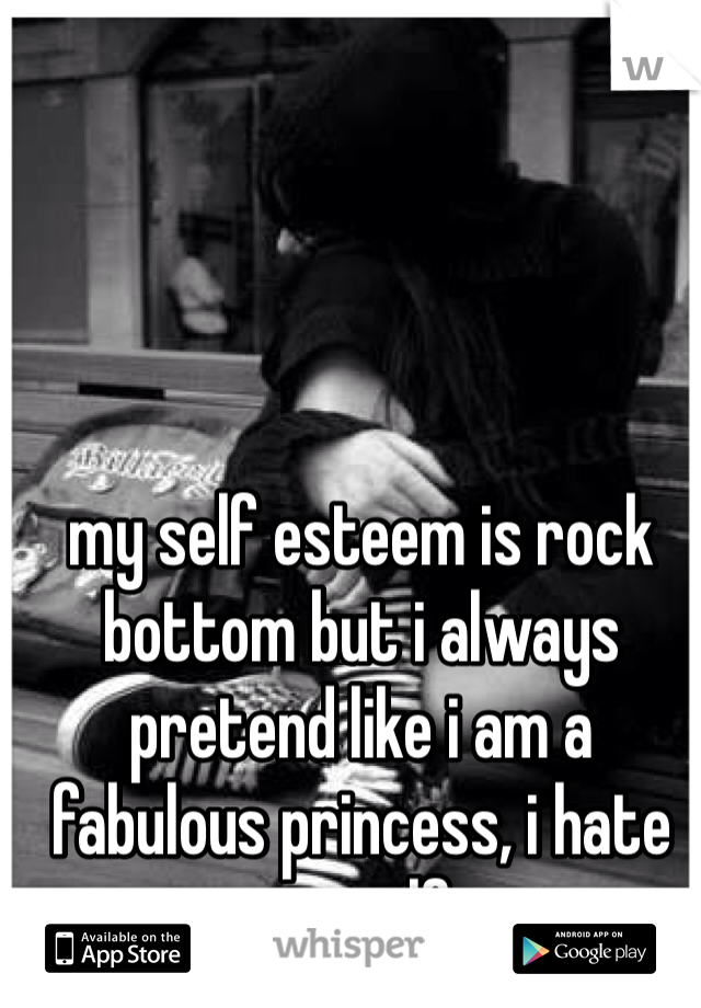 my self esteem is rock bottom but i always pretend like i am a fabulous princess, i hate myself