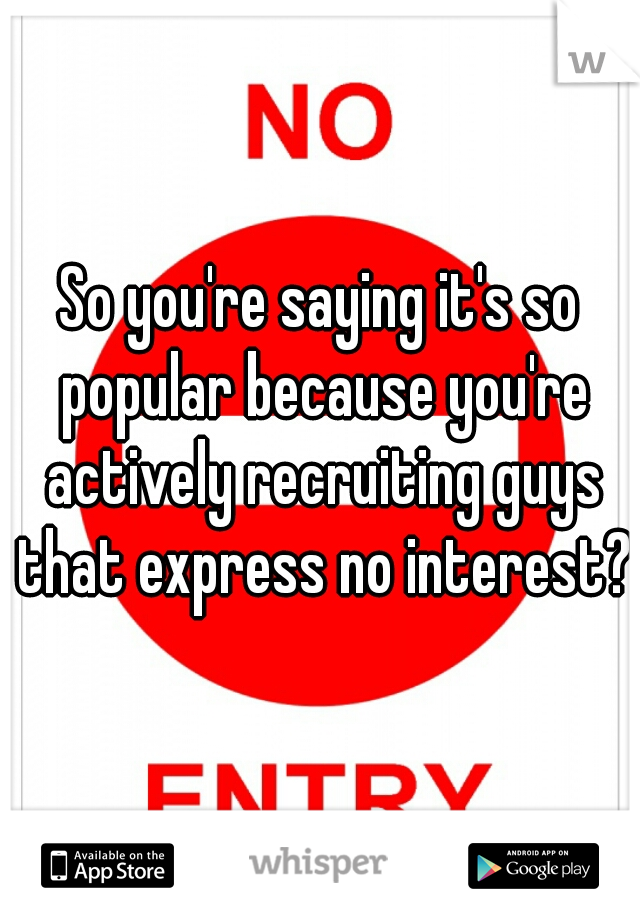 So you're saying it's so popular because you're actively recruiting guys that express no interest?