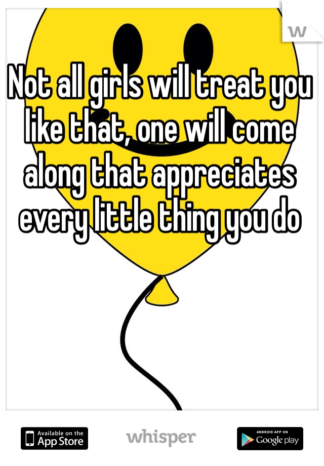 Not all girls will treat you like that, one will come along that appreciates every little thing you do   