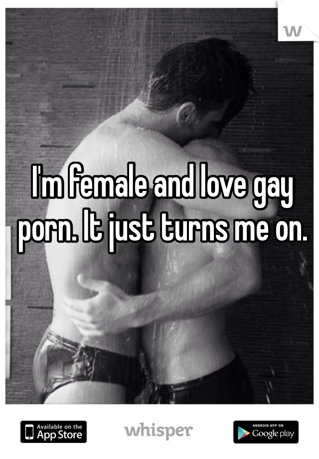 I'm female and love gay porn. It just turns me on.