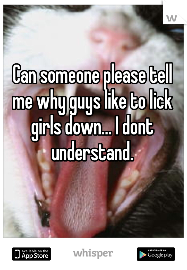 Can someone please tell me why guys like to lick girls down... I dont understand. 