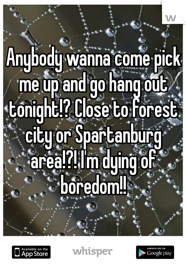 Anybody wanna come pick me up and go hang out tonight!? Close to forest city or Spartanburg area!?! I'm dying of boredom!!
