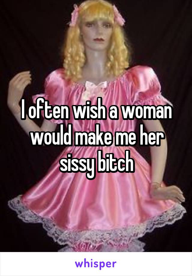 I often wish a woman would make me her sissy bitch
