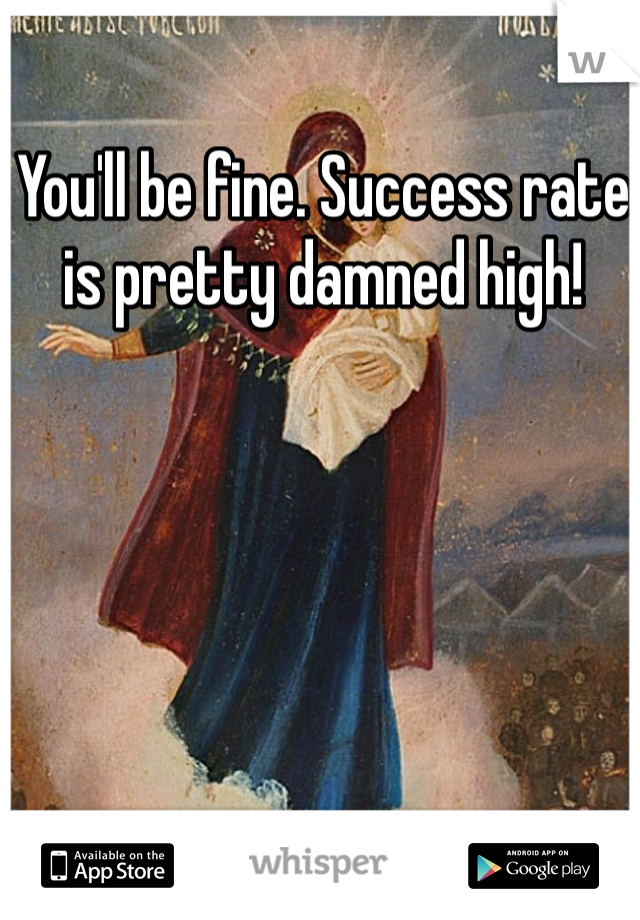 You'll be fine. Success rate is pretty damned high!