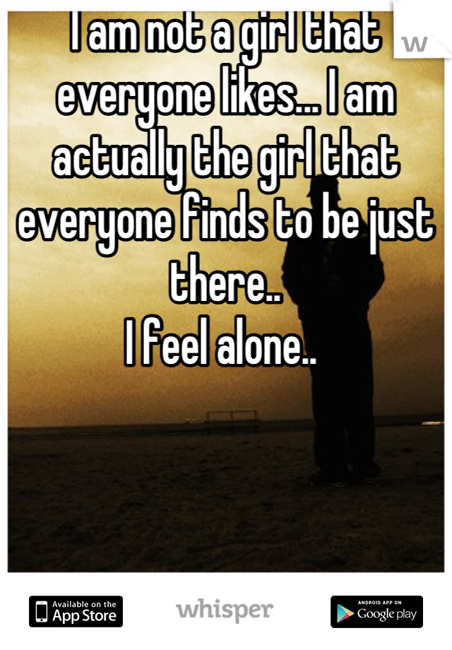 I am not a girl that everyone likes... I am actually the girl that everyone finds to be just there.. 
I feel alone.. 