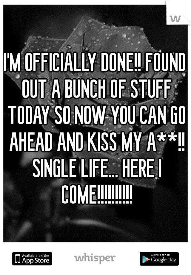 I'M OFFICIALLY DONE!! FOUND OUT A BUNCH OF STUFF TODAY SO NOW YOU CAN GO AHEAD AND KISS MY A**!! SINGLE LIFE... HERE I COME!!!!!!!!!!