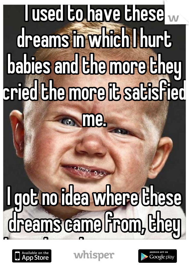 I used to have these dreams in which I hurt babies and the more they cried the more it satisfied me.


I got no idea where these dreams came from, they lasted maybe a yea or so.. 
