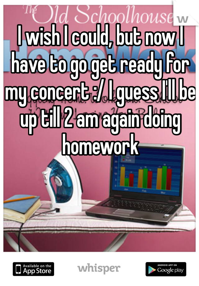 I wish I could, but now I have to go get ready for my concert :/ I guess I'll be up till 2 am again doing homework